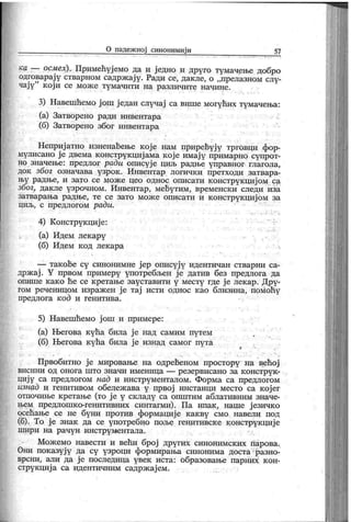 О падеж ној синонимиј и 57
ка ■— осмех). Примећујемо да и једно и друго тумачење добро
одговарај у стварном садржај у. Ради се, дакле, о „прелазном слу-
чају
" кој и се може тумачити на различите начине.
3) Навешћемо ј ош један случај са више могућих тумачења:
(а) Затворено ради инвентара
(б) Затворено због инвентара
Неприј атно изненаћење кој е нам прирећују трговци фор-
мулисано ј е двема конструк циј ама к ој е имај у примарно супрот-
но значење: предлог ради описује циљ радње управног глагола,
док због означава узрок . Инвентар логички претходи затвара-
њу радње, и зато се мож е цео однос описати к онструк циј ом са
због, дакле узрочном. Инвентар, мећутим, временски следи иза
затварања радње, те се зато мож е описати и к онструк циј ом за
циљ, с предлогом ради.
4) Конструк циј е:
(а) Идем лекару
(б) Идем к од лекара
— так оће су синонимне ј ер описују идентичан стварни са-
држ ај . Y првом примеру употребљен ј е датив без предлога да
опише к ак о ће се кретање зауставити у месту где ј е лек ар. Дру-
гом реченицом израж ен је тај исти однос као близина, помоћу
предлога код и генитива.
5) Навешћемо ј ош и примере:
(а) Његова кућа била ј е над самим путем
(б) Његова кућа била ј е изнад самог пуга
Првобитно ј е мировање на одрећеном простору на већој
ви си н и од о н о г а ш т о зн ач и и м ен и ц а —
р езер в и сан о з а к о н ст р у к -
циј у са предлогом над и инструменталом. Форма са предлогом
изнад и генитивом обележ ава у првој инстанци место са кој ег
отпочиње к ретање (то ј е у складу са општим аблативним значе-
њем предлошк о-генитивних синтагми). Па ипак , наше ј езичко
осећање се не буни против формациј е к акву смо навели под
(б). То ј е знак да се употребно поље генитивске конструкциј е
ш и р и н а р ач у н и н стр у м ен т ал а .
Мож емо навести и већи број других синонимских парова.
Они пок азују да су узроци формирања синонима доста разно-
врсни, али да ј е последица увек иста: образовање парних к он-
струк циј а са идентичним садрж ај ем.
 