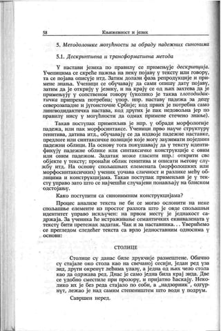 58 К њиж евиост и ј език
5. Методолошке могућности за обраду падеж них синонима
5.1. Дескриптивна и трансформативна метода
Y настави ј езика ио правилу се примењује дескрипција.
Ученицима се скреће паж ња на неку пој аву у тексту или говору,
та се пој ава описуј е итд. Затим долази фаза репродук циј е и при-
мене знања. Ученици се обучавај у да сами опишу дату пој аву,
затим да ј е откриј у у ј езику, и на крај у се од њих захтева да ј е
примењују у сопственом говору (уколико је таква глотодидак-
тичка припрема потребна; упор. нпр. наставу падеж а за децу
северозападне и ј угоисточне Србиј е; код првих ј е потребна само
лингводидак тичк а настава, к од других ј е пак недовољна ј ер по
правилу нису у могућности да одмах примене стечено знање).
Такав поступак применљив ј е нпр. у обради морфологиј е
падеж а, или пак морфосинтаксе. Ученици прво науче структуру
генитива, датива итд., обучавај у се да издвој е падеж не наставке,
предлоге или синтак сичк е позициј е к ој е могу заузимати пој едини
падеж ни облици. На основу тога покушавај у да у тек сту иденти-
фикуј у падеж не облике или синтаксичке конструкциј е с овим
или оним падеж ом . Задатак мож е гласити нпр.: отк рити све
обј екте у тексту; пронаћи облик генитива и описати његову слу-
ж бу итд. На основу спољашњих елемената (морфолошк их или
морфосинтаксичких) ученик уочава сличност и разлике мећу об-
лицима и к онструк циј ама. Так ав поступак применљив ј е у тек-
сту управо зато што се нај чешћи случај еви понављај у на блиск ом
одстој ању .
К ак о поступити са синонимним к онструкциј ама?
Процес анализе текста не би се могао ослонити на неке
спољаш ње елементе из простог разлога што ј е овде спољаш њи
идентитет управо иск ључен : на првом месту ј е ј еднак ост са-
држ ај а. За ученика ће истраж ивање семантичких ек вивалената у
тексту бити претеж ак задатак . Чак и за наставник а. . . Уверићемо
се прегледом следећег тек ста са врло ј едноставним односима у
о с н о в и :
СТОЛИ Ц Е
Столице су данас биле друкчиј е размештене. Обично
су стај але око стола као на свечаној сесиј и, ј едан ред уза
зид, други окренут лећима улазу, а ј една од њих чело стола
к ао да одрж ава ред. Днас ј е само ј една била к рај зида. Две
се удобно сместиле при прозору, и приј атно ћаск ају. Неко-
лико их ј е без реда стај ало по соби, а „надзорник "
, одгур-
нут, леж ао ј е над самим степениш тем што води у подрум.
Савршен неред.
 
