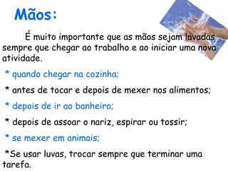 Mãos:
É muito importante que as mãos sejam lavadas
sempre que chegar ao trabalho e ao iniciar uma nova
atividade.
* quando chegar na cozinha;
* antes de tocar e depois de mexer nos alimentos;
* depois de ir ao banheiro;
* depois de assoar o nariz, espirar ou tossir;
* se mexer em animais;
*Se usar luvas, trocar sempre que terminar uma
tarefa.
 