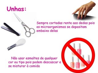 Unhas:
Sempre cortadas rente aos dedos pois
os microorganismos se depositam
embaixo delas
Não usar esmaltes de qualquer
cor ou tipo pois podem descascar e
se misturar à comida
 