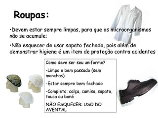 Roupas:
•Devem estar sempre limpas, para que os microorganismos
não se acumule;
•Não esquecer de usar sapato fechado, pois além de
demonstrar higiene é um item de proteção contra acidentes
Como deve ser seu uniforme?
-Limpo e bem passado (sem
manchas)
-Estar sempre bem fechado
-Completo: calça, camisa, sapato,
touca ou boné
NÃO ESQUECER: USO DO
AVENTAL
 