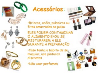 Acessórios:
•Brincos, anéis, pulseiras ou
fitas amarradas ao pulso
ELES PODEM CONTAMINAR
O ALIMENTO E/OU SE
MISTURAREM A ELE
DURANTE A PREPARAÇÃO
•Caso tenha o hábito de se
maquiar, use pinturas
discretas
•Não usar perfumes
 