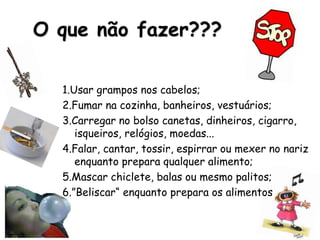 O que não fazer???
1.Usar grampos nos cabelos;
2.Fumar na cozinha, banheiros, vestuários;
3.Carregar no bolso canetas, dinheiros, cigarro,
isqueiros, relógios, moedas...
4.Falar, cantar, tossir, espirrar ou mexer no nariz
enquanto prepara qualquer alimento;
5.Mascar chiclete, balas ou mesmo palitos;
6.”Beliscar“ enquanto prepara os alimentos
 