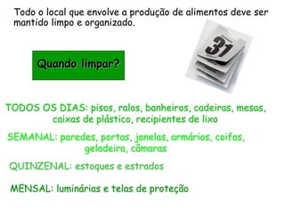 Todo o local que envolve a produção de alimentos deve ser
mantido limpo e organizado.
Quando limpar?
TODOS OS DIAS: pisos, ralos, banheiros, cadeiras, mesas,
caixas de plástico, recipientes de lixo
SEMANAL: paredes, portas, janelas, armários, coifas,
geladeira, câmaras
QUINZENAL: estoques e estrados
MENSAL: luminárias e telas de proteção
 