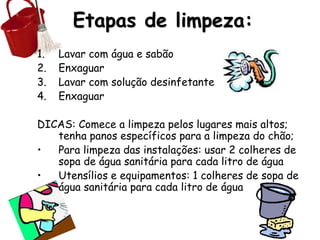 Etapas de limpeza:
1. Lavar com água e sabão
2. Enxaguar
3. Lavar com solução desinfetante
4. Enxaguar
DICAS: Comece a limpeza pelos lugares mais altos;
tenha panos específicos para a limpeza do chão;
• Para limpeza das instalações: usar 2 colheres de
sopa de água sanitária para cada litro de água
• Utensílios e equipamentos: 1 colheres de sopa de
água sanitária para cada litro de água
 