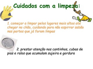 Cuidados com a limpeza:
1. começar a limpar pelos lugares mais altos até
chegar no chão, cuidando para não espirrar sabão
nas partes que já foram limpas
2. prestar atenção nos cantinhos, cubas de
pias e ralos que acumulam sujeira e gordura
 