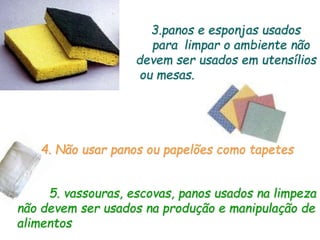 3.panos e esponjas usados
para limpar o ambiente não
devem ser usados em utensílios
ou mesas.
4. Não usar panos ou papelões como tapetes
5. vassouras, escovas, panos usados na limpeza
não devem ser usados na produção e manipulação de
alimentos
 
