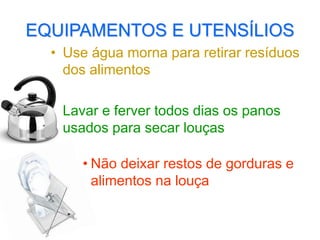 EQUIPAMENTOS E UTENSÍLIOS
• Use água morna para retirar resíduos
dos alimentos
• Lavar e ferver todos dias os panos
usados para secar louças
• Não deixar restos de gorduras e
alimentos na louça
 