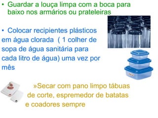 • Guardar a louça limpa com a boca para
baixo nos armários ou prateleiras
• Colocar recipientes plásticos
em água clorada ( 1 colher de
sopa de água sanitária para
cada litro de água) uma vez por
mês
»Secar com pano limpo tábuas
de corte, espremedor de batatas
e coadores sempre
 