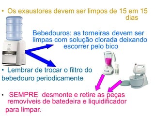 • Os exaustores devem ser limpos de 15 em 15
dias
• Bebedouros: as torneiras devem ser
limpas com solução clorada deixando
escorrer pelo bico
• Lembrar de trocar o filtro do
bebedouro periodicamente
• SEMPRE desmonte e retire as peças
removíveis de batedeira e liquidificador
para limpar.
 