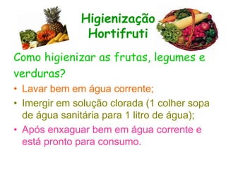 Higienização
Hortifruti
Como higienizar as frutas, legumes e
verduras?
• Lavar bem em água corrente;
• Imergir em solução clorada (1 colher sopa
de água sanitária para 1 litro de água);
• Após enxaguar bem em água corrente e
está pronto para consumo.
 