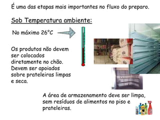 Sob Temperatura ambiente:
No máximo 26°C
A área de armazenamento deve ser limpa,
sem resíduos de alimentos no piso e
prateleiras.
Os produtos não devem
ser colocados
diretamente no chão.
Devem ser apoiados
sobre prateleiras limpas
e seca.
É uma das etapas mais importantes no fluxo do preparo.
 