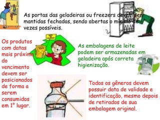 As portas das geladeiras ou freezers devem ser
mantidas fechadas, sendo abertas o mínimo de
vezes possíveis.
As embalagens de leite
podem ser armazenadas em
geladeira após correta
higienização.
Os produtos
com datas
mais próxima
do
vencimento
devem ser
posicionados
de forma a
serem
consumidos
em 1° lugar.
Todos os gêneros devem
possuir data de validade e
identificação, mesmo depois
de retirados de sua
embalagem original.
 