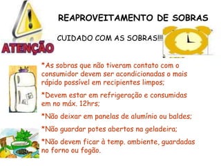 REAPROVEITAMENTO DE SOBRAS
CUIDADO COM AS SOBRAS!!!
*As sobras que não tiveram contato com o
consumidor devem ser acondicionadas o mais
rápido possível em recipientes limpos;
*Devem estar em refrigeração e consumidas
em no máx. 12hrs;
*Não deixar em panelas de alumínio ou baldes;
*Não guardar potes abertos na geladeira;
*Não devem ficar à temp. ambiente, guardadas
no forno ou fogão.
 