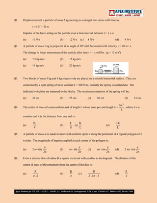 Q1.

Displacement of a particle of mass 2 kg moving in a straight line varies with time as
s = (2t3 + 2) m
Impulse of the force acting on the particle over a time interval between t = 1 s is:
(a)

Q2.

10 N-s

(b)

12 N-s

(c)

8 N-s

(d)

6 N-s

A particle of mass 1 kg is projected at an angle of 30o with horizontal with velocity v = 40 m / s.
The change in linear momentum of the particle after time t = 1 s will be : (g = 10 m/s2)
(a)

(b)

15 kg-m/s

(c)

Q3.

7.5 kg-m/s
10 kg-m/s

(d)

20 kg-m/s

Two blocks of mass 3 kg and 6 kg respectively are placed on a smooth horizontal surface. They are
connected by a light spring of force constant k = 200 N/m. initially the spring is unstretched. The
indicated velocities are imparted to the blocks. The maximum extension of the spring will be:
(a)

Q4.

30 cm

(b)

25 cm

(c)

20 cm

(d)

The centre of mass of a non-uniform rod of length L whose mass per unit length

=

15 cm

kx 2
, where k is a
L

constant and x is the distance from one end is :
(a)
Q5.

3L
4

(b)

K
L
(c)
L
8

(d)

3K
L

A particle of mass m is made to move with uniform speed v along the perimeter of a regular polygon of 2
n sides. The magnitude of impulse applied at each corner of the polygon is :
(a)

Q6.

2 mv sin

2n

(b)

mv sin

2n

mv cos

(c)

2n

(d)

2 mv cos

From a circular disc of radius R a square is cut out with a radius as its diagonal. The distance of the
centre of mass of the remainder from the centre of the disc is :
(a)

R
–2

(b)

R

(c)

R
2 2 –1

(d)

R
2

2n

 