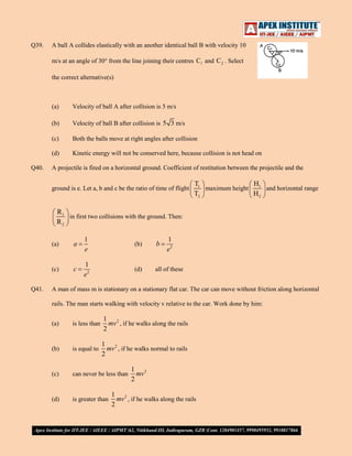 Q39.

A ball A collides elastically with an another identical ball B with velocity 10
m/s at an angle of 30° from the line joining their centres C1 and C 2 . Select
the correct alternative(s)

(a)
(b)

Velocity of ball B after collision is 5 3 m/s

(c)

Both the balls move at right angles after collision

(d)
Q40.

Velocity of ball A after collision is 5 m/s

Kinetic energy will not be conserved here, because collision is not head on

A projectile is fired on a horizontal ground. Coefficient of restitution between the projectile and the
ground is e. Let a, b and c be the ratio of time of flight

T1
H1
maximum height
and horizontal range
T2
H2

R1
in first two collisions with the ground. Then:
R2
(a)

1
e

(b)

b

(c)
Q41.

a

1
e2

c

1
e2

(d)

all of these

A man of mass m is stationary on a stationary flat car. The car can move without friction along horizontal
rails. The man starts walking with velocity v relative to the car. Work done by him:
(a)

is less than

1 2
mv , if he walks along the rails
2

(b)

is equal to

1 2
mv , if he walks normal to rails
2

(c)

can never be less than

(d)

is greater than

1 2
mv
2

1 2
mv , if he walks along the rails
2

 