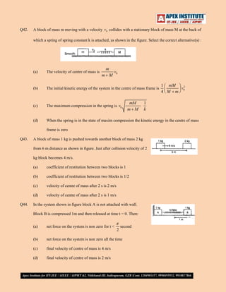 Q42.

A block of mass m moving with a velocity v 0 collides with a stationary block of mass M at the back of
which a spring of spring constant k is attached, as shown in the figure. Select the correct alternative(s) :

m
v0
m M

(a)

The velocity of centre of mass is

(b)

The initial kinetic energy of the system in the centre of mass frame is

(c)

The maximum compression in the spring is v0

(d)

When the spring is in the state of maxim compression the kinetic energy in the centre of mass

mM
m M

1
k

frame is zero
Q43.

A block of mass 1 kg is pushed towards another block of mass 2 kg
from 6 m distance as shown in figure. Just after collision velocity of 2
kg block becomes 4 m/s.
(a)
(b)

coefficient of restitution between two blocks is 1/2

(c)

velocity of centre of mass after 2 s is 2 m/s

(d)
Q44.

coefficient of restitution between two blocks is 1

velocity of centre of mass after 2 s is 1 m/s

In the system shown in figure block A is not attached with wall.
Block B is compressed 1m and then released at time t = 0. Then:
(a)

net force on the system is non zero for t <

(b)

net force on the system is non zero all the time

(c)

final velocity of centre of mass is 4 m/s

(d)

final velocity of centre of mass is 2 m/s

2

second

1 mM
2
v0
4 M m

 
