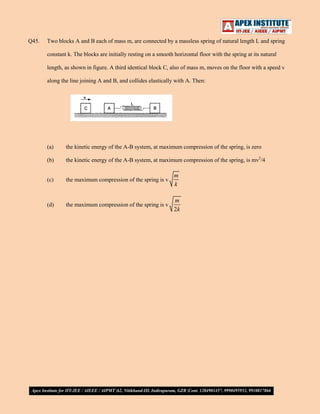 Q45.

Two blocks A and B each of mass m, are connected by a massless spring of natural length L and spring
constant k. The blocks are initially resting on a smooth horizontal floor with the spring at its natural
length, as shown in figure. A third identical block C, also of mass m, moves on the floor with a speed v
along the line joining A and B, and collides elastically with A. Then:

(a)

the kinetic energy of the A-B system, at maximum compression of the spring, is zero

(b)

the kinetic energy of the A-B system, at maximum compression of the spring, is mv2/4

(c)

the maximum compression of the spring is v

m
k

(d)

the maximum compression of the spring is v

m
2k

 