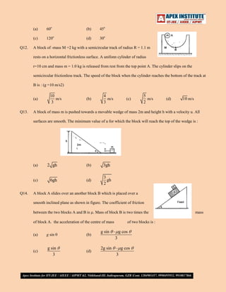 (a)

(b)

45o

(c)
Q12.

60o
120o

(d)

30o

A block of -mass M =2 kg with a semicircular track of radius R = 1.1 m
rests on a horizontal frictionless surface. A unifonn cylinder of radius
r=10 cm and mass m = 1.0 kg is released from rest from the top point A. The cylinder slips on the
semicircular frictionless track. The speed of the block when the cylinder reaches the bottom of the track at
B is : (g =10 m/s2)

(a)
Q13.

10
m/s
3

(b)

4
m/s
3

(c)

5
m/s
2

(d)

10 m/s

A block of mass m is pushed towards a movable wedge of mass 2m and height h with a velocity u. All
surfaces are smooth. The minimum value of u for which the block will reach the top of the wedge is :

(a)

(b)

3gh

(c)
Q14.

2 gh
6gh

(d)

3
gh
2

A block A slides over an another block B which is placed over a
smooth inclined plane as shown in figure. The coefficient of friction
between the two blocks A and B is . Mass of block B is two times the
of block A. the acceleration of the centre of mass

of two blocks is :

(a)

g sin

(b)

g sin – g cos
3

(c)

g sin
3

(d)

2g sin – g cos
3

mass

 