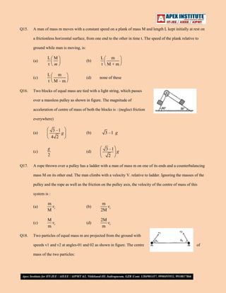Q15.

A man of mass m moves with a constant speed on a plank of mass M and length L kept initially at rest on
a frictionless horizontal surface, from one end to the other in time t. The speed of the plank relative to
ground while man is moving, is:
(a)

(b)

L
m
t M+m

(c)
Q16.

L M
t m

L
m
t M–m

(d)

none of these

Two blocks of equal mass are tied with a light string, which passes
over a massless pulley as shown in figure. The magnitude of
acceleration of centre of mass of both the blocks is : (neglect friction
everywhere)

3 –1
g
4 2

(a)

(c)

Q17.

g
2

(b)

3 –1 g

(d)

3 –1
g
2

A rope thrown over a pulley has a ladder with a man of mass m on one of its ends and a counterbalancing
mass M on its other end. The man climbs with a velocity V. relative to ladder. Ignoring the masses of the
pulley and the rope as well as the friction on the pulley axis, the velocity of the centre of mass of this
system is :
(a)

(b)

m
vr
2M

(c)
Q18.

m
vr
M
M
vr
m

(d)

2M
vr
m

Two particles of equal mass m are projected from the ground with
speeds v1 and v2 at angles-01 and 02 as shown in figure. The centre
mass of the two particles:

of

 