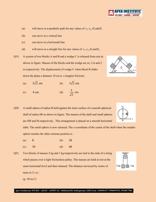 (a)
(b)

can move in a vertical line

(c)

can move in a horizontal line

(d)
Q19.

will move in a parabolic path for any values of v1 , v2 ,

will move in a straight line for any values of v1 , v2 ,

1

1

and

and

2

2

A system of two blocks A and B and a wedge C is released from rest as
shown in figure. Masses of the blocks and the wedge are m, 2 m and 2
m respectively. The displacement of wedge C when block B slides
down the plane a distance 10 cm is :r (neglect friction)
(a)

(b)

3 2 cm

(c)

Q20.

5 2 cm
4 cm

(d)

5
cm
2

A small sphere of radius R held against the inner surface of a smooth spherical
shell of radius 6R as shown in figure. The masses of the shell and small spheres
are 4M and M respectively. This arrangement is placed on a smooth horizontal
table. The small sphere is now released. The x-coordinate of the centre of the shell when the smaller
sphere reaches the other extreme position is:
(a)

(b)

2R

(c)
Q21.

R
3R

(d)

4R

Two blocks of masses 2 kg and 1 kg respectively are tied to the ends of a string
which passes over a light frictionless pulley. The masses are held at rest at the
same horizontal level and then released. The distance traversed by centre of
mass in 2 s is :
(g =l0 m/s2)

 