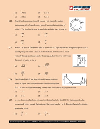 (a)

(b)

2.22 m

(c)
Q22.

1.42 m
3.12 m

(d)

3.33 m

A particle of mass m moving with a speed v hits elastically another
stationary particle of mass 2 m on a smooth horizontal circular tube of
radius r. The time in which the next collision will take place is equal to:
(a)

(b)

4 r
v

(c)
Q23.

2 r
v
3 r
2v

(d)

r
v

A mass 2 m rests on a horizontal table. It is attached to a light inextensible string which passes over a
smooth pulley and carries a mass m at the other end. If the mass m is raised
vertically through a distance h and is then dropped, then the speed with which
the mass 2 m begins to rise is:
(a)

(b)

2gh
3

(c)
Q24.

2gh
gh
2

(d)

gh

Two identical balls A and B are released from the positions
shown in figure. They collide elastically on horizontal portion
MN. The ratio of heights attained by A and B after collision will be: (neglect friction)
(a)

(b)

2:1

(c)
Q25.

1: 4
4: 13

(d)

2:5

In a one dimensional collision between two identical particles A and B, B is stationary and A has
momentum P before impact. During impact B gives an impulse J to A. Then coefficient of restitution
between the two is :
(a)

2J
– 1
P

(b)

2J
+1
P

 
