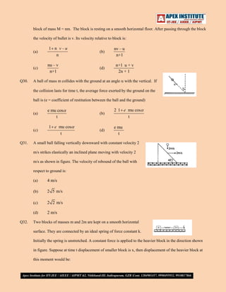 block of mass M = nm. The block is resting on a smooth horizontal floor. After passing through the block
the velocity of bullet is v. Its velocity relative to block is:
(a)

(c)
Q30.

1 n v–u
n

nu – v
n+1

(b)

(d)

nv – u
n+1
n+1 u + v
2n + 1

A ball of mass m collides with the ground at an angle

with the vertical. If

the collision lasts for time t, the average force exerted by the ground on the
ball is (e = coefficient of restitution between the ball and the ground)
(a)

(c)
Q31.

e mu cos
t
1 e mu cos
t

(b)

2 1 e mu cos
t

(d)

e mu
t

A small ball falling vertically downward with constant velocity 2
m/s strikes elastically an inclined plane moving with velocity 2
m/s as shown in figure. The velocity of rebound of the ball with
respect to ground is:
(a)
(b)

2 5 m/s

(c)

2 2 m/s

(d)
Q32.

4 m/s

2 m/s

Two blocks of masses m and 2m are kept on a smooth horizontal
surface. They are connected by an ideal spring of force constant k.
Initially the spring is unstretched. A constant force is applied to the heavier block in the direction shown
in figure. Suppose at time t displacement of smaller block is x, then displacement of the heavier block at
this moment would be:

 