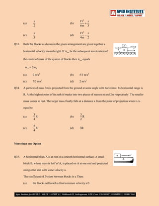 (a)

(b)

Ft 2
6m

(c)
Q33.

x
2
x
3

(d)

Ft 2 x
–
4m 2

x
3

Both the blocks as shown in the given arrangement are given together a
horizontal velocity towards right. If a cm be the subsequent acceleration of
the centre of mass of the system of blocks then a cm equals

mA

2 mB

(a)

(b)

5/3 m/s2

(c)
Q34.

0 m/s2
7/3 m/s2

(d)

2 m/s2

A particle of mass 3m is projected from the ground at some angle with horizontal. Its horizontal range is
R. At the highest point of its path it breaks into two pieces of masses m and 2m respectively. The smaller
mass comes to rest. The larger mass finally falls at a distance x from the point of projection where x is
equal to
(a)

3
R
4

(b)

3
R
2

(c)

5
R
4

(d)

3R

More than one Option

Q35.

A horizontal block A is at rest on a smooth horizontal surface. A small
block B, whose mass is half of A, is placed on A at one end and projected
along other end with some velocity u.
The coefficient of friction between blocks is u Then:
(a)

the blocks will reach a final common velocity u/3

 