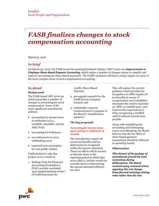 Insights
from People and Organization
FASB finalizes changes to stock
compensation accounting
March 31, 2016
In brief
On March 30, 2016, the FASB issued Accounting Standards Update (‘ASU’) 2016-09, Improvements to
Employee Share-Based Payment Accounting, which makes a number of changes meant to simplify and
improve accounting for share-based payments. The FASB’s positions will have a major impact on some of
the more complex areas of stock compensation accounting.
In detail
Background
The FASB issued ASU 2016-09,
which prescribes a number of
changes to accounting for stock
compensation. Some of the
more significant amendments
address:
• accounting for income taxes
at settlement (a.k.a.,
windfalls, shortfalls, and the
APIC Pool)
• accounting for forfeitures
• net settlements to cover
withholding taxes
• expected term assumption
for non-public entities
FASB decided to take this
project on as a result of:
1. findings from the Financial
Accounting Foundation’s
(FAF) recently concluded
‘post-implementation review’
of FASB Statement No.
123(R), Share-Based
Payment,
2. pre-agenda research for the
FASB Private Company
Council, and
3. stakeholder concerns
communicated in response to
the Board’s ‘simplification
initiative’.
The key proposals
Accounting for income taxes
upon vesting or settlement of
awards
The amendments require all
excess tax benefits and tax
deficiencies be recognized
within the income statement.
These tax effects will be treated
as discrete items in the
reporting period in which they
occur (that is, entities would not
consider them in determining
the annual estimated effective
tax rate).
This will replace the current
guidance which provides for
recognition in APIC (equity) of
tax benefits in excess of
compensation cost (windfalls);
eliminates the need to maintain
an ‘APIC or windfall pool’; and
removes the requirement to
delay recognizing a windfall
until it reduced current taxes
payable.
Along with simplifying the
accounting and eliminating
excess recordkeeping, the Board
believes that the tax effect of
share-based payment
transactions should be reflected
in operating results.
Observation
This element of the package of
amendments proved the most
contentious during
deliberations. The Board
received many comment letters
opposing this rule change.
Some favored retaining existing
rules rather than the new
www.pwc.com
 
