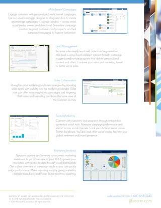 Multichannel Campaigns
Engage customers with personalized, multichannel campaigns.
Use our visual campaign designer to drag-and-drop to create
and manage campaigns in a single window — across email,
social media, events, and direct mail. Streamline campaign
creation, segment customers and prospects, and test
campaign messaging to improve conversion.
Sales Collaboration
Strengthen your marketing and sales synergies by providing
sales teams with visibility into the marketing calendar. Sales
now can offer more insights into campaigns and targeting.
Both sales and marketing can share the same view of
the customer journey.
Marketing Analytics
Measure pipeline and revenue across every marketing
investment to get a true view of your ROI. Empower your
marketers with access to data through visual dashboards.
Get a clear overview of campaign results so you can quickly
judge performance. Make reporting easy by giving marketers
familiar tools, Excel and Power BI, for real-time reporting.
Lead Management
Increase sales-ready leads with advanced segmentation
and lead scoring. Boost prospect interest through multistage,
trigger-based nurture programs that deliver personalized
content and offers. Combine your sales and marketing funnel
to better serve sales.
Social Marketing
Connect with customers and prospects through embedded,
contextual social tools. Measure campaign performance and
impact across social channels. Track your share of voice across
Twitter, Facebook, YouTube, and other social media. Monitor your
global sentiment and brand presence.
MICROSOFT MAKES NO WARRANTIES, EXPRESS, IMPLIED, OR STATUTORY,
AS TO THE INFORMATION IN THIS DOCUMENT.
© 2014 Microsoft Corporation. All rights reserved.
sales@jibecrm.com • 440.565.0245
jibecrm.com
departments and agencies — from a single platform.
ltichannel Campaigns
gage customers with personalized, multichannel campaigns. Use our
ual campaign designer to drag-and-drop to create and manage
mpaigns in a single window — across email, social media, events, and
ect mail. Streamline campaign creation, segment customers and
spects, and test campaign messaging to improve conversion.
Lead Management
Increase sales-ready leads with advanced segmentation and lead
scoring. Boost prospect interest through multistage, trigger-based
nurture programs that deliver personalized content and offers. Combine
your sales and marketing funnel to better serve sales.
Sales Collaboration
Strengthen your marketing and sales synergies by providing sales teams
with visibility into the marketing calendar. Sales now can offer more insights
into campaigns and targeting. Both sales and marketing can share the same
view of the customer journey.
Social Marketing
Connect with customers and prospects through embedded, contextual
social tools. Measure campaign performance and impact across social
channels. Track your share of voice across Twitter, Facebook, YouTube,
and other social media. Monitor your global sentiment and brand
presence.
Marketing Analytics
Measure pipeline and revenue across every marketing investment to get a
true view of your ROI. Empower your marketers with access to data through
visual dashboards. Get a clear overview of campaign results so you can
quickly judge performance. Make reporting easy by giving marketers
familiar tools, Excel and Power BI, for real-time reporting.
Global Availability
Microsoft Dynamics Marketing is
available in 101 markets and 12
languages.
For more information, visit:
http://www.microsoft.com/en-
us/dynamics/crm-marketing.aspx
What’s new in the 2015 Update of
Microsoft Dynamics Marketing
Sales collaboration
Sales Collaboration Panel gives
visibility into marketing activities;
enables input into targeting
Marketing resource mgmt.
Interactive marketing calendar, Lync
click-to-call, and webinars
B2B marketing
Webinar integration and improved
lead scoring, including multiple lead-
scoring models
Multichannel campaigns
Graphical email editing, A/B testing,
integrated offers, and approval
Lead Management
Increase sales-ready leads with advanced segmentation and lead
scoring. Boost prospect interest through multistage, trigger-based
nurture programs that deliver personalized content and offers. Combine
your sales and marketing funnel to better serve sales.
les Collaboration
engthen your marketing and sales synergies by providing sales teams
h visibility into the marketing calendar. Sales now can offer more insights
o campaigns and targeting. Both sales and marketing can share the same
w of the customer journey.
Social Marketing
Connect with customers and prospects through embedded, contextual
social tools. Measure campaign performance and impact across social
channels. Track your share of voice across Twitter, Facebook, YouTube,
and other social media. Monitor your global sentiment and brand
presence.
arketing Analytics
easure pipeline and revenue across every marketing investment to get a
e view of your ROI. Empower your marketers with access to data through
ual dashboards. Get a clear overview of campaign results so you can
ickly judge performance. Make reporting easy by giving marketers
miliar tools, Excel and Power BI, for real-time reporting.
obal Availability
crosoft Dynamics Marketing is
ailable in 101 markets and 12
guages.
r more information, visit:
p://www.microsoft.com/en-
/dynamics/crm-marketing.aspx
What’s new in the 2015 Update of
Microsoft Dynamics Marketing
Sales collaboration
Sales Collaboration Panel gives
visibility into marketing activities;
enables input into targeting
Marketing resource mgmt.
Interactive marketing calendar, Lync
click-to-call, and webinars
B2B marketing
Webinar integration and improved
lead scoring, including multiple lead-
scoring models
Multichannel campaigns
Graphical email editing, A/B testing,
integrated offers, and approval
Lead Management
Increase sales-ready leads with advanced segmentation and lead
scoring. Boost prospect interest through multistage, trigger-based
nurture programs that deliver personalized content and offers. Combine
your sales and marketing funnel to better serve sales.
Sales Collaboration
Strengthen your marketing and sales synergies by providing sales teams
with visibility into the marketing calendar. Sales now can offer more insights
into campaigns and targeting. Both sales and marketing can share the same
view of the customer journey.
Social Marketing
Connect with customers and prospects through embedded, contextual
social tools. Measure campaign performance and impact across social
channels. Track your share of voice across Twitter, Facebook, YouTube,
and other social media. Monitor your global sentiment and brand
presence.
Marketing Analytics
Measure pipeline and revenue across every marketing investment to get a
true view of your ROI. Empower your marketers with access to data through
visual dashboards. Get a clear overview of campaign results so you can
quickly judge performance. Make reporting easy by giving marketers
familiar tools, Excel and Power BI, for real-time reporting.
Global Availability
Microsoft Dynamics Marketing is
available in 101 markets and 12
languages.
For more information, visit:
http://www.microsoft.com/en-
us/dynamics/crm-marketing.aspx
What’s new in the 2015 Update of
Microsoft Dynamics Marketing
Sales collaboration
Sales Collaboration Panel gives
visibility into marketing activities;
enables input into targeting
B2B marketing
Webinar integration and improved
lead scoring, including multiple lead-
scoring models
Lead Management
Increase sales-ready leads with advanced segmentation and lead
scoring. Boost prospect interest through multistage, trigger-based
nurture programs that deliver personalized content and offers. Combine
your sales and marketing funnel to better serve sales.
n
rketing and sales synergies by providing sales teams
e marketing calendar. Sales now can offer more insights
targeting. Both sales and marketing can share the same
r journey.
Social Marketing
Connect with customers and prospects through embedded, contextual
social tools. Measure campaign performance and impact across social
channels. Track your share of voice across Twitter, Facebook, YouTube,
and other social media. Monitor your global sentiment and brand
presence.
s
d revenue across every marketing investment to get a
OI. Empower your marketers with access to data through
Get a clear overview of campaign results so you can
mance. Make reporting easy by giving marketers
and Power BI, for real-time reporting.
Marketing is
kets and 12
What’s new in the 2015 Update of
Microsoft Dynamics Marketing
 