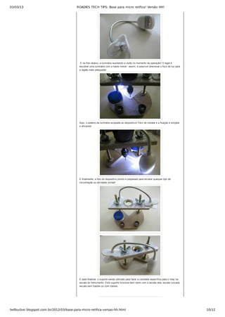 03/03/13 ROADIES TECH TIPS: Base para micro retífica! Versão HH!
hellbucker.blogspot.com.br/2012/03/base-para-micro-retifica-versao-hh.html 10/12
 E na foto abaixo, a luminária auxiliando a visão no momento da operação! O legal é
escolher uma luminária com a haste móvel ­ assim, é possível direcionar o foco de luz para
a região mais adequada!
Aqui, o poderio da luminária acoplada ao dispositivo! Fácil de instalar e a fixação é simples
e eficiente!
E finalmente, a foto do dispositivo pronto e preparado para encarar qualquer tipo de
incrustração ou atividade similar!
E para finalizar, o suporte sendo utilizado para fazer a cavidade específica para o inlay na
escala do instrumento. Este suporte funciona bem tanto com a escala reta, escala curvada,
escala sem trastes ou com trastes.
 