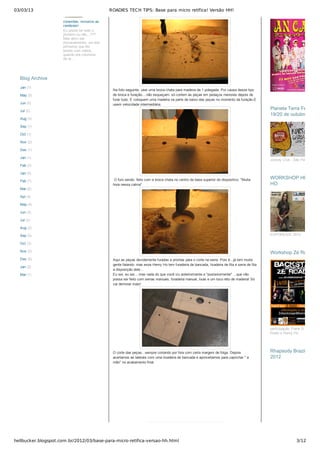 03/03/13 ROADIES TECH TIPS: Base para micro retífica! Versão HH!
hellbucker.blogspot.com.br/2012/03/base-para-micro-retifica-versao-hh.html 3/12
Na foto seguinte, usei uma broca chata para madeira de 1 polegada. Por causa desse tipo
de broca e furação....não esqueçam: só cortem as peças em pedaços menores depois de
furar tudo. E coloquem uma madeira na parte de baixo das peças no momento da furação.E
usem velocidade intermediária.
 O furo sendo  feito com a broca chata no centro da base superior do dispositivo. "Muita
hora nessa calma"
Aqui as peças devidamente furadas e prontas para o corte na serra. Pois é...já tem muita
gente falando: mas esse Henry Ho tem furadeira de bancada, lixadeira de fita e serra de fita
a disposição dele...
Eu sei, eu sei....mas nada do que você viu anteriormente e "posteriormente" ...que não
possa ser feito com serras manuais, furadeira manual, lixas e um toco reto de madeira! Só
vai demorar mais!
O corte das peças...sempre cortando por fora com certa margem de folga. Depois
acertamos as laterais com uma lixadeira de bancada e aproveitamos para caprichar " a
mão" no acabamento final.
conexões, inclusive as
cerebrais!
Eu posso ter sido o
pioneiro ou não...???
Mas devo ser
provavelmente, um dos
primeiros que fez
testes com cabos,
quando era colunista
da re...
Jan (1)
May (5)
Jun (5)
Jul (2)
Aug (3)
Sep (1)
Oct (1)
Nov (2)
Dec (1)
Jan (1)
Feb (2)
Jan (5)
Feb (7)
Mar (6)
Apr (4)
May (4)
Jun (3)
Jul (2)
Aug (2)
Sep (5)
Oct (3)
Nov (2)
Dec (5)
Jan (2)
Mar (1)
Blog ArchiveBlog Archive
Jockey Club ­ São Paulo
Planeta Terra Festival ­Planeta Terra Festival ­
19/20 de outubro19/20 de outubro
EXPOMUSIC 2012
WORKSHOP HENRYWORKSHOP HENRY
HOHO
participação: Frank D´Joni, Andr
Kbelo e Henry Ho
Workshop Zé RoadieWorkshop Zé Roadie
Rhapsody Brazil TourRhapsody Brazil Tour
20122012
 