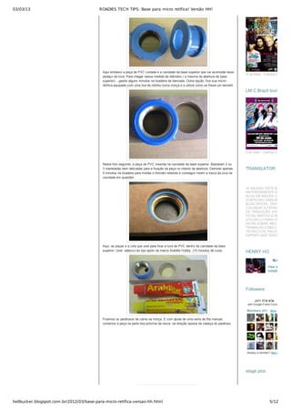 03/03/13 ROADIES TECH TIPS: Base para micro retífica! Versão HH!
hellbucker.blogspot.com.br/2012/03/base-para-micro-retifica-versao-hh.html 5/12
Aqui embaixo a peça de PVC cortada e a cavidade da base superior que vai acomodar esse
pedaço de luva. Para chegar nessa medida de diâmetro ( a mesma da abertura da base
superior)....gastei alguns minutos na lixadeira de bancada. Outra opção: fixe sua micro­
retífica equipada com uma lixa de rolinho numa morça e a utilize como se fosse um esmeril.
Nesta foto seguinte, a peça de PVC inserida na cavidade da base superior. Bastaram 2 ou
3 marteladas bem delicadas para a fixação da peça no interior da abertura. Demorei apenas
5 minutos na lixadeira para moldar o formato redondo e conseguir inserir a rosca da luva na
cavidade em questão!
Aqui, as peças e a cola que usei para fixar a luva de PVC dentro da cavidade da base
superior. Usei  adesivo do tipo epóxi da marca Araldite Hobby  (10 minutos de cura).
Fixamos os parafusos de cama na morça. E com ajuda de uma serra de fita manual,
cortamos a peça na parte lisa próxima da rosca, na direção oposta da cabeça do parafuso.
!2 de Maio ­ Carioca Club
5 de maio ­ Carioca Club
LM C Brazil tour 2012LM C Brazil tour 2012
TRANSLATORTRANSLATOR
OI GALERA, ESTE BLOG
ANTERIORMENTE ERA UM
BLOG EM INGLÊS COM
CONTEÚDO SIMILAR AO MEU
BLOG OFICIAL. DEPOIS QUE
COLOQUEI A FERRAMENTA
DE TRADUÇÃO, ESTE BLOG
FICOU INATIVO E RESOLVI
UTILIZÁ­LO PARA COLOCAR
DICAS SOBRE MEU
TRABALHO COMO LUTHIER,
TÉCNICO DE PALCO E AFINS
ESPERO QUE GOSTEM!
BLOG HH777
View my
complete profile
HENRY HOHENRY HO
Join this siteJoin this site
with Google Friend Connect
Members (41)  More »
Already a member? Sign in
FollowersFollowers
stage picsstage pics
 