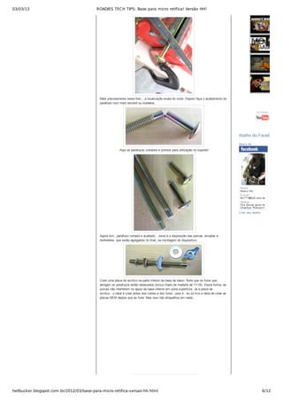 03/03/13 ROADIES TECH TIPS: Base para micro retífica! Versão HH!
hellbucker.blogspot.com.br/2012/03/base-para-micro-retifica-versao-hh.html 6/12
Mais precisamente nesta foto....a localização exata do corte. Depois faça o acabamento do
parafuso num moto esmeril ou lixadeira.
 Aqui os parafusos cortados e prontos para utilização no suporte!
Agora sim...parafuso cortado e acabado....essa é a disposição das porcas, arruelas e
borboletas, que serão agregados no final, na montagem do dispositivo.
Colei uma placa de acrílico na parte inferior da base de baixo. Note que os furos que
abrigam os parafusos estão rebaixados (broca chata de madeira de 11/16). Desta forma, as
porcas não interferem no apoio da base inferior em outra superfície. Já a placa de
acrílico...o ideal é colar antes dos cortes e dos furos...pois é...eu só tive a ideia de colar as
placas BEM depois que as furei. Mas isso não atrapalhou em nada...
tecnologia
Henry Ho
Criar seu atalho
Atalho do FacebookAtalho do Facebook
 