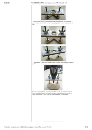 03/03/13 ROADIES TECH TIPS: Base para micro retífica! Versão HH!
hellbucker.blogspot.com.br/2012/03/base-para-micro-retifica-versao-hh.html 8/12
 Na parte superior, a base é controlada pelas duas borboletas e duas porcas inferiores. É o
ajuste de altura do sistema. As arruelas chatas, coloque entre a base e as borboletas, vide
foto!
 
 E na foto abaixo, a micro retífica Dremel montada no suporte! Basta rosquear a máquina e
pronto!
E na foto seguinte, a Dremel com uma pequena fresa ­ pronta para fazer incrustrações!
Esta fresa é específica para tal. Compro modelos com a ponta diamantada em lojas de
artigos odontológicos ­ o preço é mais em conta e a qualidade é muito razoável!
 