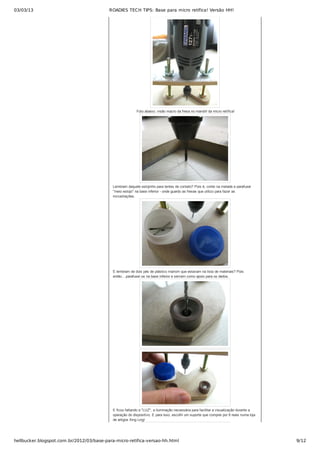 03/03/13 ROADIES TECH TIPS: Base para micro retífica! Versão HH!
hellbucker.blogspot.com.br/2012/03/base-para-micro-retifica-versao-hh.html 9/12
 Foto abaixo: visão macro da fresa no mandril da micro retífica!
Lembram daquele estojinho para lentes de contato? Pois é, cortei na metade e parafusei
"meio estojo" na base inferior ­ onde guardo as fresas que utilizo para fazer as
incrustrações.
E lembram de dois pés de plástico marrom que estavam na lista de materiais? Pois
então....parafusei os na base inferior e servem como apoio para os dedos.
E ficou faltando a "LUZ", a iluminação necessária para facilitar a visualização durante a
operação do dispositivo. E para isso, escolhi um suporte que comprei por 8 reais numa loja
de artigos Xing Ling!
 