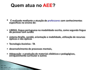 Curso de Formação Continuada de Professores para o AEE
UFC 2010
MEC / SEESP / UAB
• É realizado mediante a atuação de professores com conhecimentos
específicos no ensino de:
• LIBRAS, língua portuguesa na modalidade escrita, como segunda língua
de pessoas com surdez
• sistema Braille, sorobã, orientação e mobilidade, utilização de recursos
ópticos e não ópticos
• Tecnologia Assistiva - TA
• desenvolvimento de processos mentais,
• Adequação e produção de materiais didáticos e pedagógicos,
enriquecimento curricular e outros
Quem atua no AEE?
 