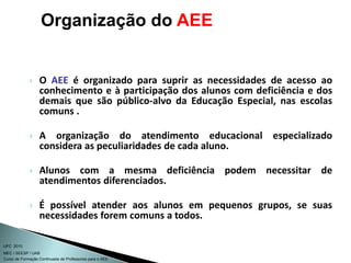 Curso de Formação Continuada de Professores para o AEE
UFC 2010
MEC / SEESP / UAB
 O AEE é organizado para suprir as necessidades de acesso ao
conhecimento e à participação dos alunos com deficiência e dos
demais que são público-alvo da Educação Especial, nas escolas
comuns .
 A organização do atendimento educacional especializado
considera as peculiaridades de cada aluno.
 Alunos com a mesma deficiência podem necessitar de
atendimentos diferenciados.
 É possível atender aos alunos em pequenos grupos, se suas
necessidades forem comuns a todos.
Organização do AEE
 