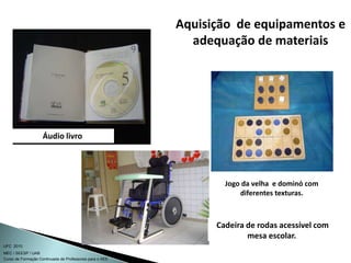 Curso de Formação Continuada de Professores para o AEE
UFC 2010
MEC / SEESP / UAB
Jogo da velha e dominó com
diferentes texturas.
Cadeira de rodas acessível com
mesa escolar.
Áudio livro
Aquisição de equipamentos e
adequação de materiais
 