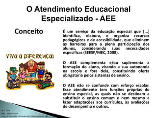 Curso de Formação Continuada de Professores para o AEE
UFC 2010
MEC / SEESP / UAB
 É um serviço da educação especial que [...]
identifica, elabora, e organiza recursos
pedagógicos e de acessibilidade, que eliminem
as barreiras para a plena participação dos
alunos, considerando suas necessidades
específicas (SEESP/MEC, 2008).
 O AEE complementa e/ou suplementa a
formação do aluno, visando a sua autonomia
na escola e fora dela, constituindo oferta
obrigatória pelos sistemas de ensino.
 O AEE não se confunde com reforço escolar.
Esse atendimento tem funções próprias do
ensino especial, as quais não se destinam a
substituir o ensino comum e nem mesmo a
fazer adaptações aos currículos, às avaliações
de desempenho e outros.
Conceito
O Atendimento Educacional
Especializado - AEE
 