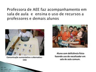 Curso de Formação Continuada de Professores para o AEE
UFC 2010
MEC / SEESP / UAB
Comunicação aumentativa e alternativa -
CAA
Aluno com deficiência física
fazendo uso do vocalizador em
sala de aula comum.
 