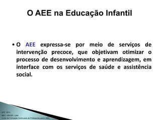 Curso de Formação Continuada de Professores para o AEE
UFC 2010
MEC / SEESP / UAB
• O AEE expressa-se por meio de serviços de
intervenção precoce, que objetivam otimizar o
processo de desenvolvimento e aprendizagem, em
interface com os serviços de saúde e assistência
social.
O AEE na Educação Infantil
 