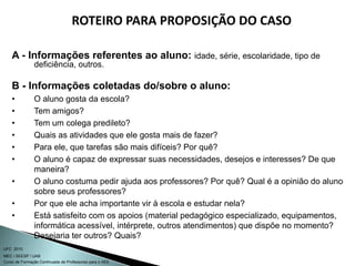 Curso de Formação Continuada de Professores para o AEE
UFC 2010
MEC / SEESP / UAB
ROTEIRO PARA PROPOSIÇÃO DO CASO
A - Informações referentes ao aluno: idade, série, escolaridade, tipo de
deficiência, outros.
B - Informações coletadas do/sobre o aluno:
• O aluno gosta da escola?
• Tem amigos?
• Tem um colega predileto?
• Quais as atividades que ele gosta mais de fazer?
• Para ele, que tarefas são mais difíceis? Por quê?
• O aluno é capaz de expressar suas necessidades, desejos e interesses? De que
maneira?
• O aluno costuma pedir ajuda aos professores? Por quê? Qual é a opinião do aluno
sobre seus professores?
• Por que ele acha importante vir à escola e estudar nela?
• Está satisfeito com os apoios (material pedagógico especializado, equipamentos,
informática acessível, intérprete, outros atendimentos) que dispõe no momento?
Desejaria ter outros? Quais?
 