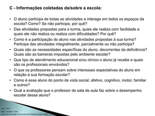Curso de Formação Continuada de Professores para o AEE
UFC 2010
MEC / SEESP / UAB
C - Informações coletadas da/sobre a escola:
• O aluno participa de todas as atividades e interage em todos os espaços da
escola? Como? Se não participa, por quê?
• Das atividades propostas para a turma, quais ele realiza com facilidade e
quais ele não realiza ou realiza com dificuldades? Por quê?
• Como é a participação do aluno nas atividades propostas à sua turma?
Participa das atividades integralmente, parcialmente ou não participa?
• Quais são as necessidades específicas do aluno, decorrentes da deficiência?
Quais são as barreiras impostas pelo ambiente escolar?
• Que tipo de atendimento educacional e/ou clínico o aluno já recebe e quais
são os profissionais envolvidos?
• O que os professores pensam sobre interesses expectativas do aluno em
relação à sua formação escolar?
• Como é esse aluno do ponto de vista social, afetivo, cognitivo, motor, familiar
e outros?
• Qual a avaliação que o professor de sala de aula faz sobre o desempenho
escolar desse aluno?
 