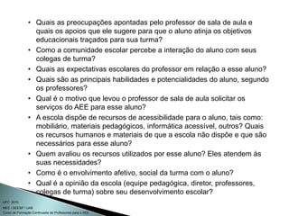 Curso de Formação Continuada de Professores para o AEE
UFC 2010
MEC / SEESP / UAB
• Quais as preocupações apontadas pelo professor de sala de aula e
quais os apoios que ele sugere para que o aluno atinja os objetivos
educacionais traçados para sua turma?
• Como a comunidade escolar percebe a interação do aluno com seus
colegas de turma?
• Quais as expectativas escolares do professor em relação a esse aluno?
• Quais são as principais habilidades e potencialidades do aluno, segundo
os professores?
• Qual é o motivo que levou o professor de sala de aula solicitar os
serviços do AEE para esse aluno?
• A escola dispõe de recursos de acessibilidade para o aluno, tais como:
mobiliário, materiais pedagógicos, informática acessível, outros? Quais
os recursos humanos e materiais de que a escola não dispõe e que são
necessários para esse aluno?
• Quem avaliou os recursos utilizados por esse aluno? Eles atendem às
suas necessidades?
• Como é o envolvimento afetivo, social da turma com o aluno?
• Qual é a opinião da escola (equipe pedagógica, diretor, professores,
colegas de turma) sobre seu desenvolvimento escolar?
 