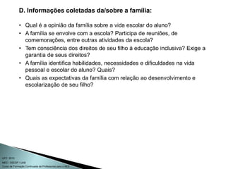 Curso de Formação Continuada de Professores para o AEE
UFC 2010
MEC / SEESP / UAB
D. Informações coletadas da/sobre a família:
• Qual é a opinião da família sobre a vida escolar do aluno?
• A família se envolve com a escola? Participa de reuniões, de
comemorações, entre outras atividades da escola?
• Tem consciência dos direitos de seu filho à educação inclusiva? Exige a
garantia de seus direitos?
• A família identifica habilidades, necessidades e dificuldades na vida
pessoal e escolar do aluno? Quais?
• Quais as expectativas da família com relação ao desenvolvimento e
escolarização de seu filho?
 