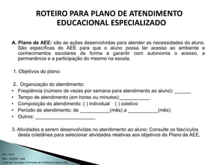 Curso de Formação Continuada de Professores para o AEE
UFC 2010
MEC / SEESP / UAB
ROTEIRO PARA PLANO DE ATENDIMENTO
EDUCACIONAL ESPECIALIZADO
A. Plano de AEE: são as ações desenvolvidas para atender as necessidades do aluno.
São específicas do AEE para que o aluno possa ter acesso ao ambiente e
conhecimentos escolares de forma a garantir com autonomia o acesso, a
permanência e a participação do mesmo na escola.
1. Objetivos do plano:
2. Organização do atendimento:
• Freqüência (número de vezes por semana para atendimento ao aluno): ______
• Tempo de atendimento (em horas ou minutos):___________
• Composição do atendimento: ( ) individual ( ) coletivo
• Período de atendimento: de ___________(mês) a ___________(mês)
• Outros: ______________________
3. Atividades a serem desenvolvidas no atendimento ao aluno: Consulte os fascículos
desta coletânea para selecionar atividades relativas aos objetivos do Plano de AEE.
 