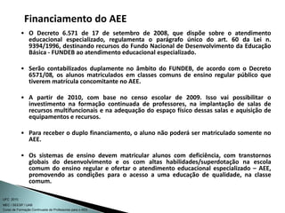 Curso de Formação Continuada de Professores para o AEE
UFC 2010
MEC / SEESP / UAB
• O Decreto 6.571 de 17 de setembro de 2008, que dispõe sobre o atendimento
educacional especializado, regulamenta o parágrafo único do art. 60 da Lei n.
9394/1996, destinando recursos do Fundo Nacional de Desenvolvimento da Educação
Básica - FUNDEB ao atendimento educacional especializado.
• Serão contabilizados duplamente no âmbito do FUNDEB, de acordo com o Decreto
6571/08, os alunos matriculados em classes comuns de ensino regular público que
tiverem matrícula concomitante no AEE.
• A partir de 2010, com base no censo escolar de 2009. Isso vai possibilitar o
investimento na formação continuada de professores, na implantação de salas de
recursos multifuncionais e na adequação do espaço físico dessas salas e aquisição de
equipamentos e recursos.
• Para receber o duplo financiamento, o aluno não poderá ser matriculado somente no
AEE.
• Os sistemas de ensino devem matricular alunos com deficiência, com transtornos
globais do desenvolvimento e os com altas habilidades/superdotação na escola
comum do ensino regular e ofertar o atendimento educacional especializado – AEE,
promovendo as condições para o acesso a uma educação de qualidade, na classe
comum.
Financiamento do AEE
 
