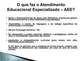 Curso de Formação Continuada de Professores para o AEE
UFC 2010
MEC / SEESP / UAB
• Apóia o desenvolvimento do aluno com deficiência, transtornos globais
de desenvolvimento e altas habilidades/superdotação;
• disponibiliza o ensino de linguagens e de códigos específicos de
comunicação e sinalização;
• oferece Tecnologia Assistiva – TA;
• faz adequações e produz materiais didáticos e pedagógicos, tendo em
vista as necessidades específicas dos alunos;
• oportuniza o enriquecimento curricular (para alunos com altas
habilidades/superdotação).
O AEE deve se articular com a proposta da escola comum, embora suas
atividades se diferenciem das realizadas em salas de aula de ensino
comum.
O que faz o Atendimento
Educacional Especializado – AEE?
 
