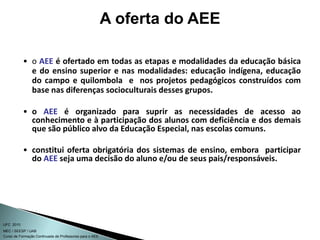 Curso de Formação Continuada de Professores para o AEE
UFC 2010
MEC / SEESP / UAB
• o AEE é ofertado em todas as etapas e modalidades da educação básica
e do ensino superior e nas modalidades: educação indígena, educação
do campo e quilombola e nos projetos pedagógicos construídos com
base nas diferenças socioculturais desses grupos.
• o AEE é organizado para suprir as necessidades de acesso ao
conhecimento e à participação dos alunos com deficiência e dos demais
que são público alvo da Educação Especial, nas escolas comuns.
• constitui oferta obrigatória dos sistemas de ensino, embora participar
do AEE seja uma decisão do aluno e/ou de seus pais/responsáveis.
A oferta do AEE
 